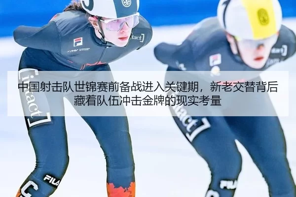 中国射击队世锦赛前备战进入关键期，新老交替背后藏着队伍冲击金牌的现实考量